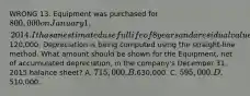 WRONG 13. Equipment was purchased for 800,000 on January 1, 2014. It has an estimated useful life of 8 years and a residual value of120,000. Depreciation is being computed using the straight-line method. What amount should be shown for the Equipment, net of accumulated depreciation, in the company's December 31, 2015 balance sheet? A. 715,000. B.630,000. C. 595,000. D.510,000.