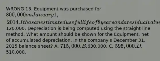 WRONG 13. Equipment was purchased for 800,000 on January 1, 2014. It has an estimated useful life of 8 years and a residual value of120,000. Depreciation is being computed using the straight-line method. What amount should be shown for the Equipment, net of accumulated depreciation, in the company's December 31, 2015 balance sheet? A. 715,000. B.630,000. C. 595,000. D.510,000.