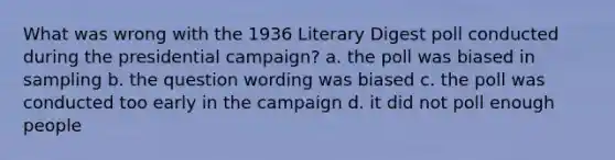 What was wrong with the 1936 Literary Digest poll conducted during the presidential campaign? a. the poll was biased in sampling b. the question wording was biased c. the poll was conducted too early in the campaign d. it did not poll enough people