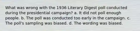 What was wrong with the 1936 Literary Digest poll conducted during the presidential campaign? a. It did not poll enough people. b. The poll was conducted too early in the campaign. c. The poll's sampling was biased. d. The wording was biased.