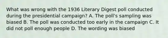 What was wrong with the 1936 Literary Digest poll conducted during the presidential campaign? A. The poll's sampling was biased B. The poll was conducted too early in the campaign C. It did not poll enough people D. The wording was biased