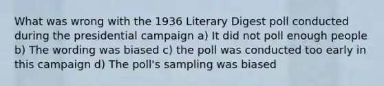 What was wrong with the 1936 Literary Digest poll conducted during the presidential campaign a) It did not poll enough people b) The wording was biased c) the poll was conducted too early in this campaign d) The poll's sampling was biased