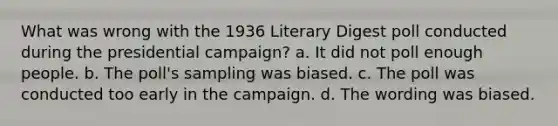 What was wrong with the 1936 Literary Digest poll conducted during the presidential campaign? a. It did not poll enough people. b. The poll's sampling was biased. c. The poll was conducted too early in the campaign. d. The wording was biased.