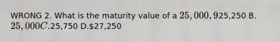 WRONG 2. What is the maturity value of a 25,000, 9%, 4-month note receivable issued on December 1 if the company has a fiscal year end on December 31? A.25,250 B.25,000 C.25,750 D.27,250