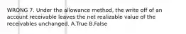 WRONG 7. Under the allowance method, the write off of an account receivable leaves the net realizable value of the receivables unchanged. A.True B.False