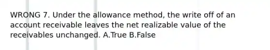 WRONG 7. Under the allowance method, the write off of an account receivable leaves the net realizable value of the receivables unchanged. A.True B.False