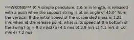 ***WRONG*** 9) A simple pendulum, 2.6 m in length, is released with a push when the support string is at an angle of 45.0° from the vertical. If the initial speed of the suspended mass is 1.25 m/s when at the release point, what is its speed at the bottom of the swing? (g = 9.8 m/s2) a) 4.1 m/s b) 3.9 m/s c) 4.1 m/s d) 16 m/s e) 7.2 m/s