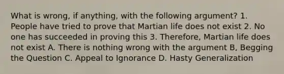 What is wrong, if anything, with the following argument? 1. People have tried to prove that Martian life does not exist 2. No one has succeeded in proving this 3. Therefore, Martian life does not exist A. There is nothing wrong with the argument B, Begging the Question C. Appeal to Ignorance D. Hasty Generalization