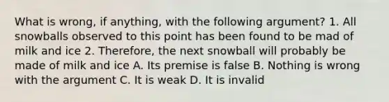 What is wrong, if anything, with the following argument? 1. All snowballs observed to this point has been found to be mad of milk and ice 2. Therefore, the next snowball will probably be made of milk and ice A. Its premise is false B. Nothing is wrong with the argument C. It is weak D. It is invalid