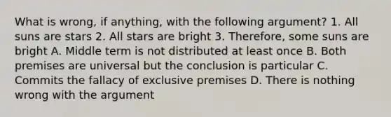 What is wrong, if anything, with the following argument? 1. All suns are stars 2. All stars are bright 3. Therefore, some suns are bright A. Middle term is not distributed at least once B. Both premises are universal but the conclusion is particular C. Commits the fallacy of exclusive premises D. There is nothing wrong with the argument