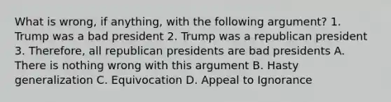 What is wrong, if anything, with the following argument? 1. Trump was a bad president 2. Trump was a republican president 3. Therefore, all republican presidents are bad presidents A. There is nothing wrong with this argument B. Hasty generalization C. Equivocation D. Appeal to Ignorance