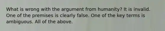 What is wrong with the argument from humanity? It is invalid. One of the premises is clearly false. One of the key terms is ambiguous. All of the above.