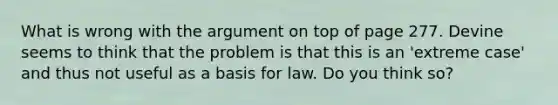 What is wrong with the argument on top of page 277. Devine seems to think that the problem is that this is an 'extreme case' and thus not useful as a basis for law. Do you think so?