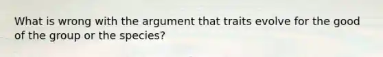 What is wrong with the argument that traits evolve for the good of the group or the species?