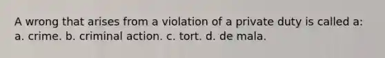 A wrong that arises from a violation of a private duty is called a: a. crime. b. criminal action. c. tort. d. de mala.