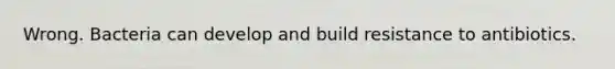 Wrong. Bacteria can develop and build resistance to antibiotics.