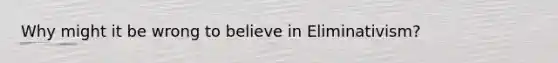 Why might it be wrong to believe in Eliminativism?