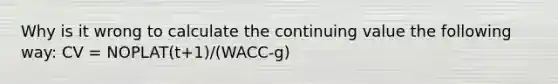 Why is it wrong to calculate the continuing value the following way: CV = NOPLAT(t+1)/(WACC-g)