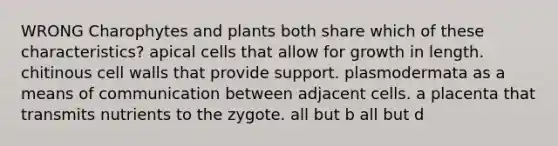 WRONG Charophytes and plants both share which of these characteristics? apical cells that allow for growth in length. chitinous cell walls that provide support. plasmodermata as a means of communication between adjacent cells. a placenta that transmits nutrients to the zygote. all but b all but d