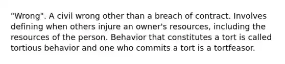 "Wrong". A civil wrong other than a breach of contract. Involves defining when others injure an owner's resources, including the resources of the person. Behavior that constitutes a tort is called tortious behavior and one who commits a tort is a tortfeasor.