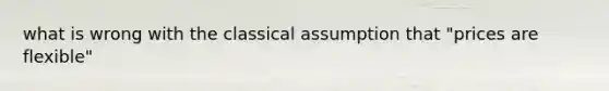 what is wrong with the classical assumption that "prices are flexible"