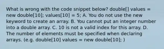 What is wrong with the code snippet below? double[] values = new double[10]; values[10] = 5; A. You do not use the new keyword to create an array. B. You cannot put an integer number into a double array. C. 10 is not a valid index for this array. D. The number of elements must be specified when declaring arrays. (e.g. double[10] values = new double[10]; )