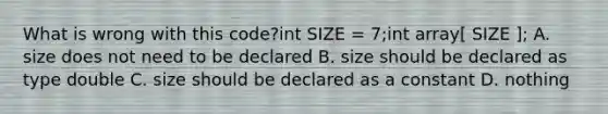 What is wrong with this code?int SIZE = 7;int array[ SIZE ]; A. size does not need to be declared B. size should be declared as type double C. size should be declared as a constant D. nothing