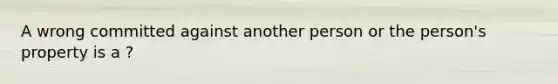 A wrong committed against another person or the person's property is a ?