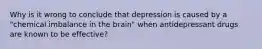 Why is it wrong to conclude that depression is caused by a "chemical imbalance in the brain" when antidepressant drugs are known to be effective?