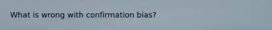 What is wrong with confirmation bias?