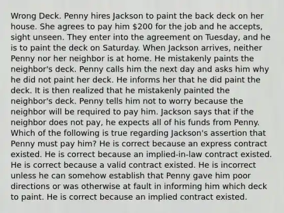 Wrong Deck. Penny hires Jackson to paint the back deck on her house. She agrees to pay him 200 for the job and he accepts, sight unseen. They enter into the agreement on Tuesday, and he is to paint the deck on Saturday. When Jackson arrives, neither Penny nor her neighbor is at home. He mistakenly paints the neighbor's deck. Penny calls him the next day and asks him why he did not paint her deck. He informs her that he did paint the deck. It is then realized that he mistakenly painted the neighbor's deck. Penny tells him not to worry because the neighbor will be required to pay him. Jackson says that if the neighbor does not pay, he expects all of his funds from Penny. Which of the following is true regarding Jackson's assertion that Penny must pay him? He is correct because an express contract existed. He is correct because an implied-in-law contract existed. He is correct because a valid contract existed. He is incorrect unless he can somehow establish that Penny gave him poor directions or was otherwise at fault in informing him which deck to paint. He is correct because an implied contract existed.