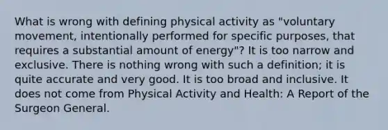 What is wrong with defining physical activity as "voluntary movement, intentionally performed for specific purposes, that requires a substantial amount of energy"? It is too narrow and exclusive. There is nothing wrong with such a definition; it is quite accurate and very good. It is too broad and inclusive. It does not come from Physical Activity and Health: A Report of the Surgeon General.