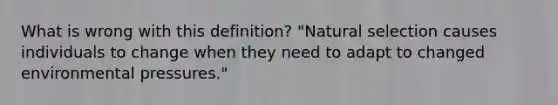 What is wrong with this definition? "Natural selection causes individuals to change when they need to adapt to changed environmental pressures."