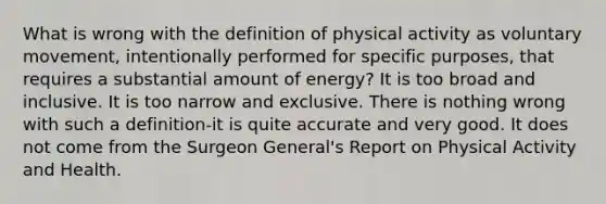 What is wrong with the definition of physical activity as voluntary movement, intentionally performed for specific purposes, that requires a substantial amount of energy? It is too broad and inclusive. It is too narrow and exclusive. There is nothing wrong with such a definition-it is quite accurate and very good. It does not come from the Surgeon General's Report on Physical Activity and Health.