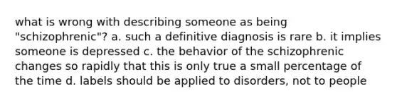 what is wrong with describing someone as being "schizophrenic"? a. such a definitive diagnosis is rare b. it implies someone is depressed c. the behavior of the schizophrenic changes so rapidly that this is only true a small percentage of the time d. labels should be applied to disorders, not to people