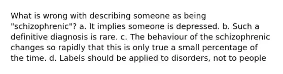 What is wrong with describing someone as being "schizophrenic"? a. It implies someone is depressed. b. Such a definitive diagnosis is rare. c. The behaviour of the schizophrenic changes so rapidly that this is only true a small percentage of the time. d. Labels should be applied to disorders, not to people