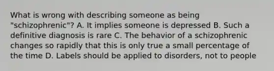 What is wrong with describing someone as being "schizophrenic"? A. It implies someone is depressed B. Such a definitive diagnosis is rare C. The behavior of a schizophrenic changes so rapidly that this is only true a small percentage of the time D. Labels should be applied to disorders, not to people