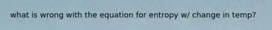 what is wrong with the equation for entropy w/ change in temp?