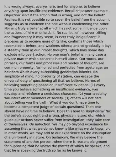 It is wrong always, everywhere, and for anyone, to believe anything upon insufficient evidence. Recall shipowner example... Objection: isn't it the action that is wrong, and not the belief? Replies: It is not possible so to sever the belief from the action it suggests as to condemn the one without condemning the other. Nor is it truly a belief at all which has not some influence upon the actions of him who holds it. No real belief, however trifling and fragmentary it may seem, is ever truly insignificant; it prepares us to receive more of its like, confirms those which resembled it before, and weakens others; and so gradually it lays a stealthy train in our inmost thoughts, which may some day explode into overt action. No one man's belief is in any case a private matter which concerns himself alone. Our words, our phrases, our forms and processes and modes of thought, are common property, fashioned and perfected from ageto age; an heirloom which every succeeding generation inherits. No simplicity of mind, no obscurity of station, can escape the universal duty of questioning all that we believe. Harms of believing something based on insufficient evidence: (1) every time you believe something on insufficient evidence, you develop and reinforce a credulous character. (2) your credulity will infect other members of society. (3) others will not care about telling you the truth. What if you don't have time to become a competent judge of certain questions? Then one should have no time to believe. Does this lead to skepticism? No: the beliefs about right and wrong, physical nature, etc. which guide our actions never suffer from investigation; they take care of themselves. On induction: We may go beyond experience by assuming that what we do not know is like what we do know; or, in other words, we may add to our experience on the assumption of a uniformity in nature. On testimony: We may believe the statement of another person, when there is reasonable ground for supposing that he knows the matter of which he speaks, and that he is speaking the truth so far as he knows it.