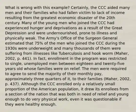 What is wrong with this example? Certainly, the CCC aided many men and their families who had fallen victim to lack of income resulting from the greatest economic disaster of the 20th century. Many of the young men who joined the CCC had experienced hunger and deprivations as a result of the Great Depression and were undernourished, prone to illness and physically weak. The Army's Office of the Surgeon General estimated that 75% of the men who joined the CCC during the 1930s were underweight and many thousands of them were suffering from illnesses like Tuberculosis and hook worm (Maher, 2002, p. 441). In fact, enrollment in the program was restricted to single, unemployed men between eighteen and twenty-five years old whose families were on relief. The men were required to agree to send the majority of their monthly pay, approximately three quarters of it, to their families (Maher, 2002, p. 437). Although the CCC enrolled only a relatively small proportion of the American population, it drew its enrollees from a section of the nation that was both in need of relief and young enough to do very physical work, even it was questionable if they were healthy enough.