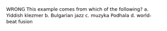 WRONG This example comes from which of the following? a. Yiddish klezmer b. Bulgarian jazz c. muzyka Podhala d. world-beat fusion