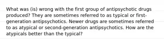 What was (is) wrong with the first group of antipsychotic drugs produced? They are sometimes referred to as typical or first-generation antipsychotics. Newer drugs are sometimes referred to as atypical or second-generation antipsychotics. How are the atypicals better than the typical?