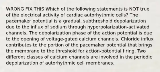 WRONG FIX THIS Which of the following statements is NOT true of the electrical activity of cardiac autorhythmic cells? The pacemaker potential is a gradual, subthreshold depolarization due to the influx of sodium through hyperpolarization-activated channels. The depolarization phase of the action potential is due to the opening of voltage-gated calcium channels. Chloride influx contributes to the portion of the pacemaker potential that brings the membrane to the threshold for action-potential firing. Two different classes of calcium channels are involved in the periodic depolarization of autorhythmic cell membranes.