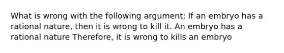 What is wrong with the following argument; If an embryo has a rational nature, then it is wrong to kill it. An embryo has a rational nature Therefore, it is wrong to kills an embryo