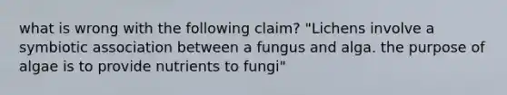 what is wrong with the following claim? "Lichens involve a symbiotic association between a fungus and alga. the purpose of algae is to provide nutrients to fungi"