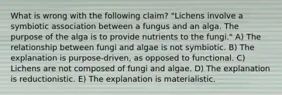 What is wrong with the following claim? "Lichens involve a symbiotic association between a fungus and an alga. The purpose of the alga is to provide nutrients to the fungi." A) The relationship between fungi and algae is not symbiotic. B) The explanation is purpose-driven, as opposed to functional. C) Lichens are not composed of fungi and algae. D) The explanation is reductionistic. E) The explanation is materialistic.