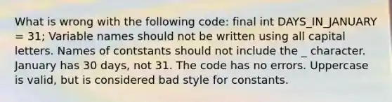 What is wrong with the following code: final int DAYS_IN_JANUARY = 31; Variable names should not be written using all capital letters. Names of contstants should not include the _ character. January has 30 days, not 31. The code has no errors. Uppercase is valid, but is considered bad style for constants.