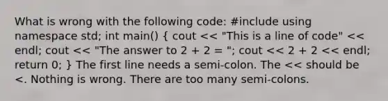 What is wrong with the following code: #include using namespace std; int main() ( cout << "This is a line of code" << endl; cout << "The answer to 2 + 2 = "; cout << 2 + 2 << endl; return 0; ) The first line needs a semi-colon. The << should be <. Nothing is wrong. There are too many semi-colons.