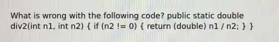 What is wrong with the following code? public static double div2(int n1, int n2) ( if (n2 != 0) { return (double) n1 / n2; ) }