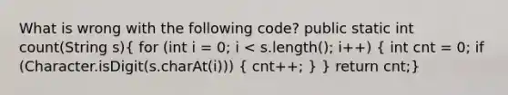 What is wrong with the following code? public static int count(String s)( for (int i = 0; i < s.length(); i++) { int cnt = 0; if (Character.isDigit(s.charAt(i))) { cnt++; ) } return cnt;}